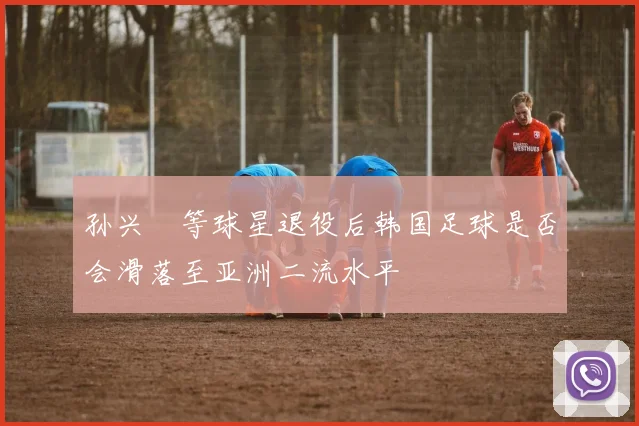 孙兴慜等球星退役后韩国足球是否会滑落至亚洲二流水平