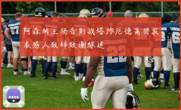 阿森纳主场告别战塔帅厄德高将发表感人致辞致谢球迷