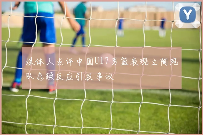 媒体人点评中国U17男篮表现立陶宛队急躁反应引发争议
