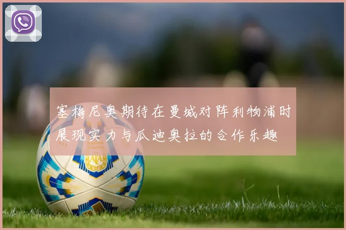 塞梅尼奥期待在曼城对阵利物浦时展现实力与瓜迪奥拉的合作乐趣