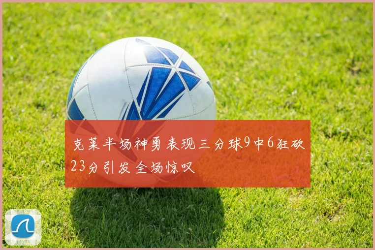 克莱半场神勇表现三分球9中6狂砍23分引发全场惊叹