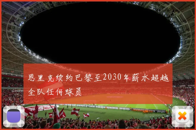 恩里克续约巴黎至2030年薪水超越全队任何球员