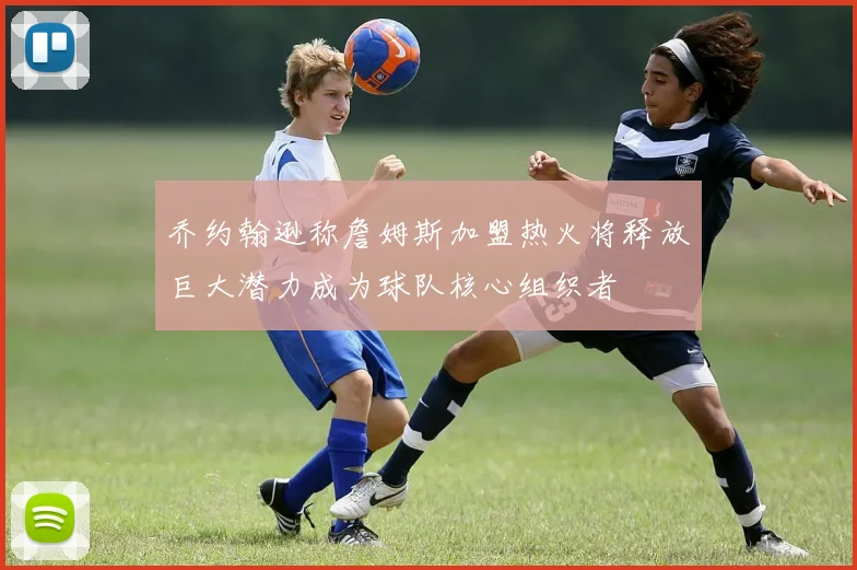乔约翰逊称詹姆斯加盟热火将释放巨大潜力成为球队核心组织者