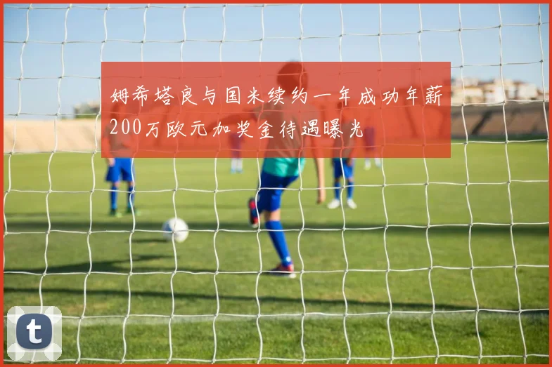 姆希塔良与国米续约一年成功年薪200万欧元加奖金待遇曝光