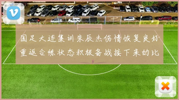 国足大连集训朱辰杰伤情恢复良好重返合练状态积极备战接下来的比赛