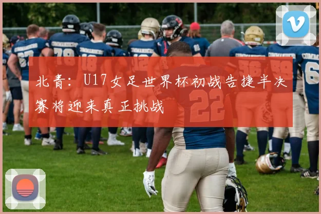 北青：U17女足世界杯初战告捷半决赛将迎来真正挑战