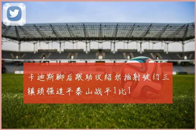 卡迪斯脚后跟助攻绍尔抽射破门三镇顽强追平泰山战平1比1