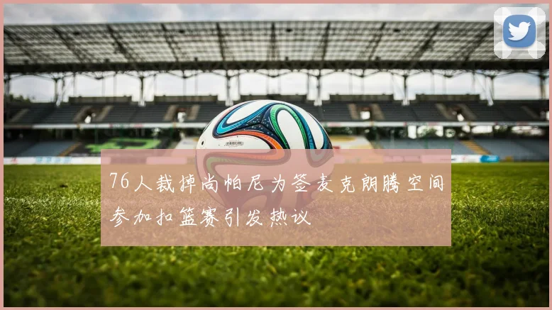 76人裁掉尚帕尼为签麦克朗腾空间参加扣篮赛引发热议