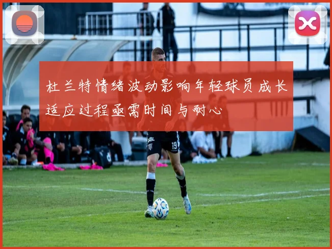 杜兰特情绪波动影响年轻球员成长适应过程亟需时间与耐心