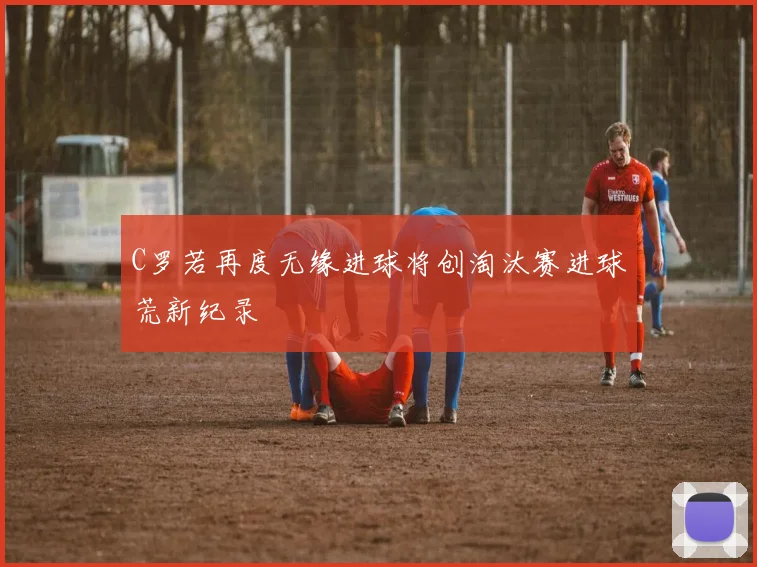 C罗若再度无缘进球将创淘汰赛进球荒新纪录