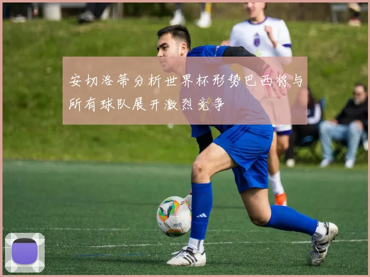 安切洛蒂分析世界杯形势巴西将与所有球队展开激烈竞争