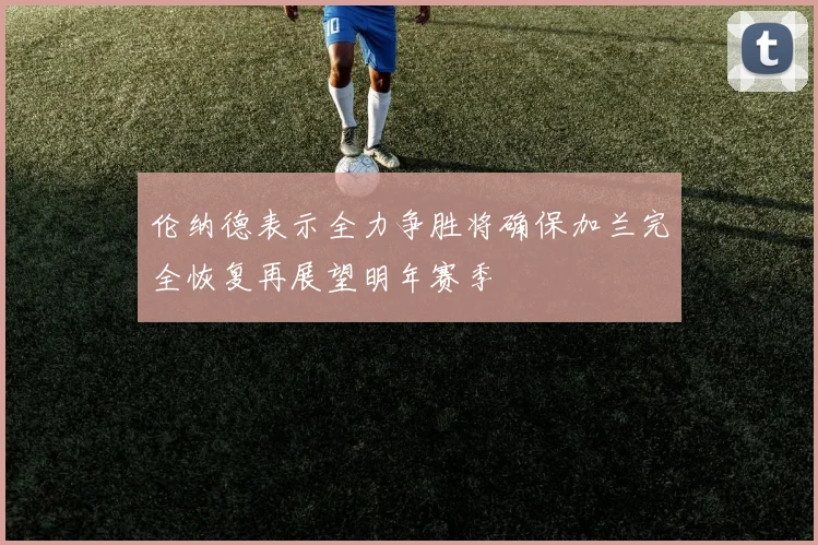 伦纳德表示全力争胜将确保加兰完全恢复再展望明年赛季