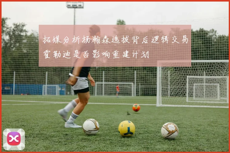 拓媒分析杨瀚森选拔背后逻辑交易霍勒迪是否影响重建计划