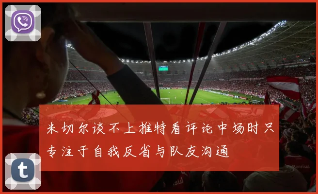 米切尔谈不上推特看评论中场时只专注于自我反省与队友沟通