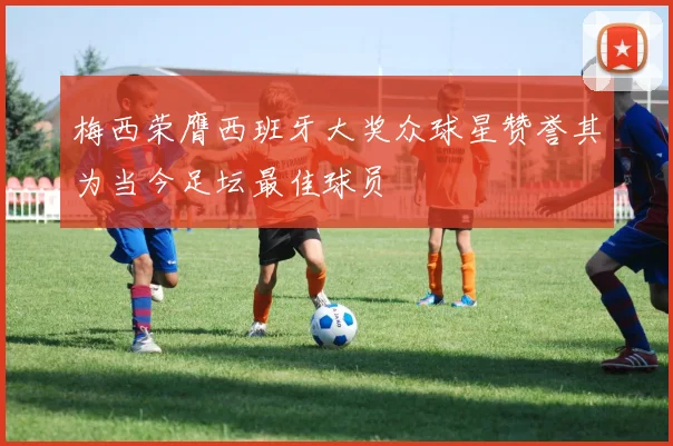 梅西荣膺西班牙大奖众球星赞誉其为当今足坛最佳球员