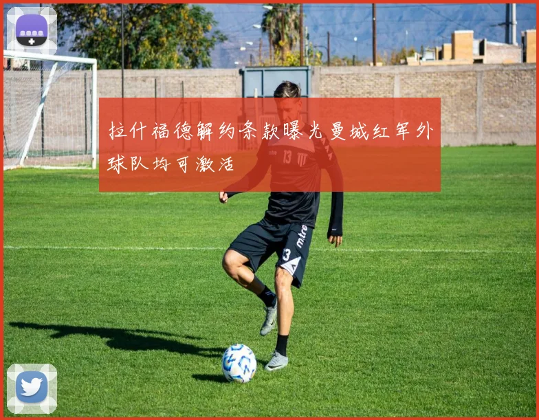 拉什福德解约条款曝光曼城红军外球队均可激活