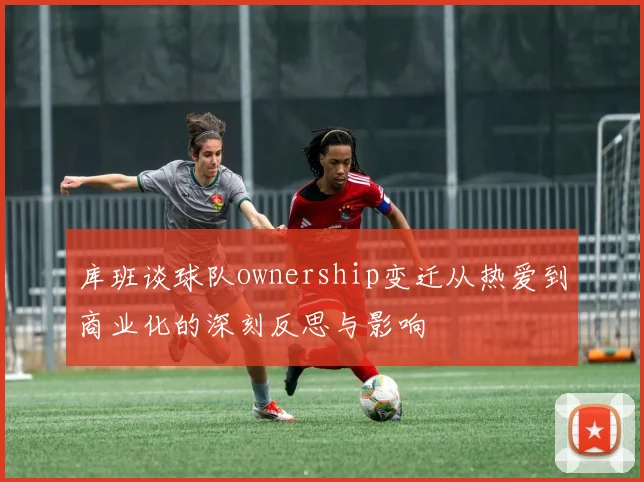 库班谈球队ownership变迁从热爱到商业化的深刻反思与影响