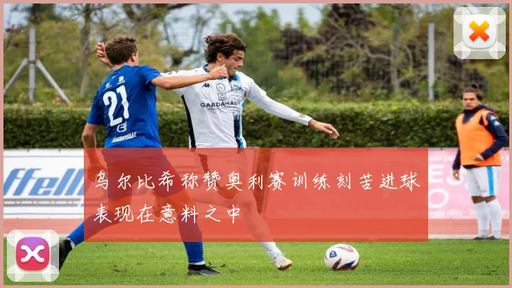 乌尔比希称赞奥利赛训练刻苦进球表现在意料之中