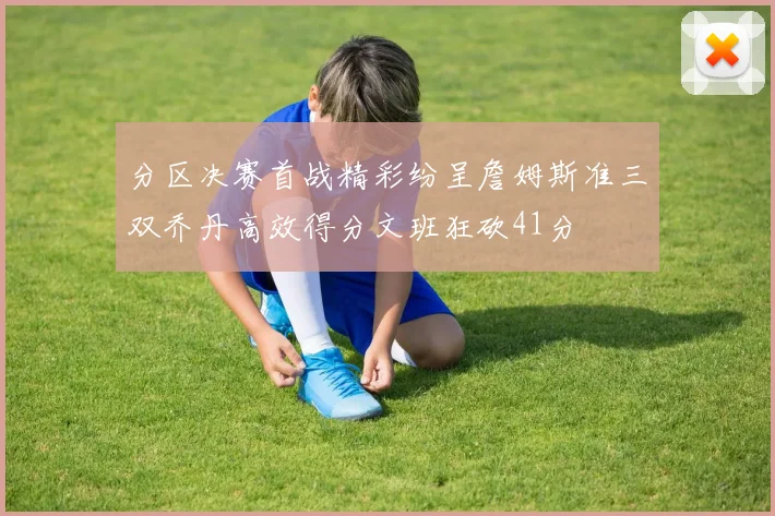 分区决赛首战精彩纷呈詹姆斯准三双乔丹高效得分文班狂砍41分