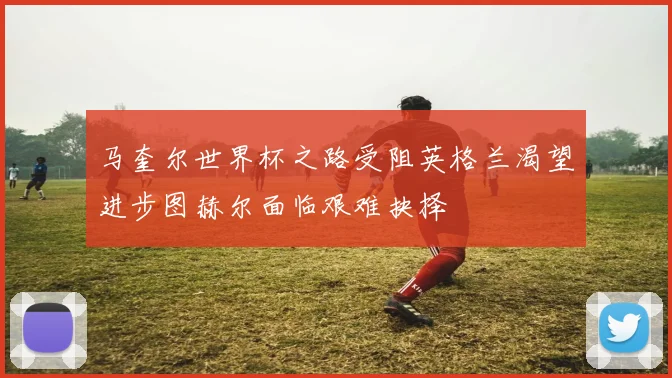 马奎尔世界杯之路受阻英格兰渴望进步图赫尔面临艰难抉择