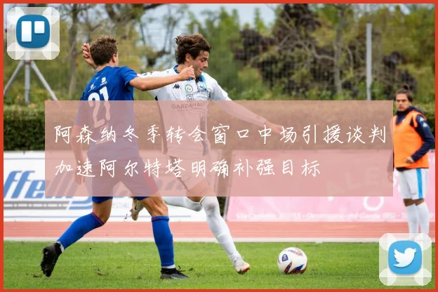 阿森纳冬季转会窗口中场引援谈判加速阿尔特塔明确补强目标