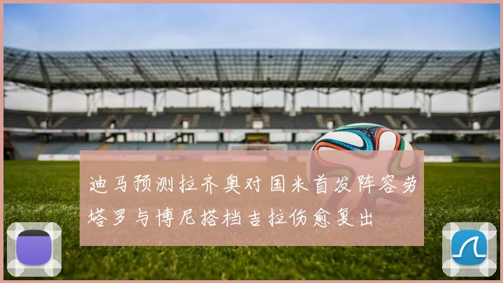 迪马预测拉齐奥对国米首发阵容劳塔罗与博尼搭档吉拉伤愈复出