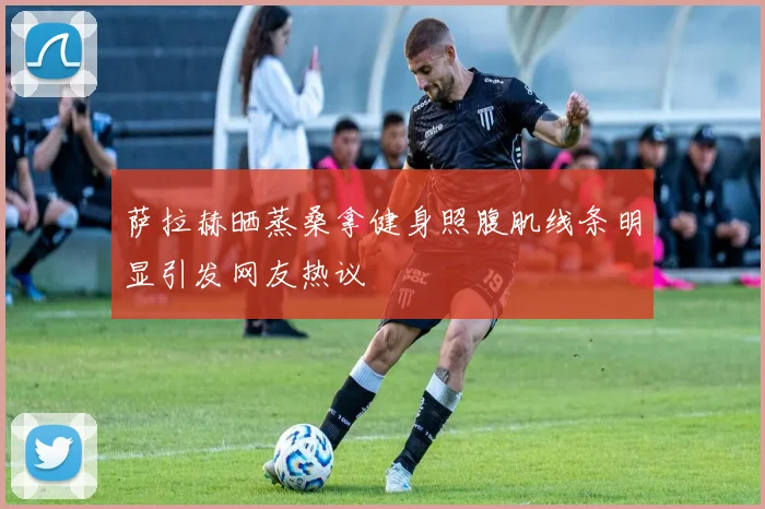 萨拉赫晒蒸桑拿健身照腹肌线条明显引发网友热议