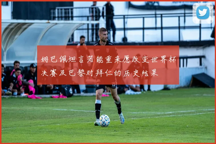姆巴佩坦言若能重来愿改变世界杯决赛及巴黎对拜仁的历史结果